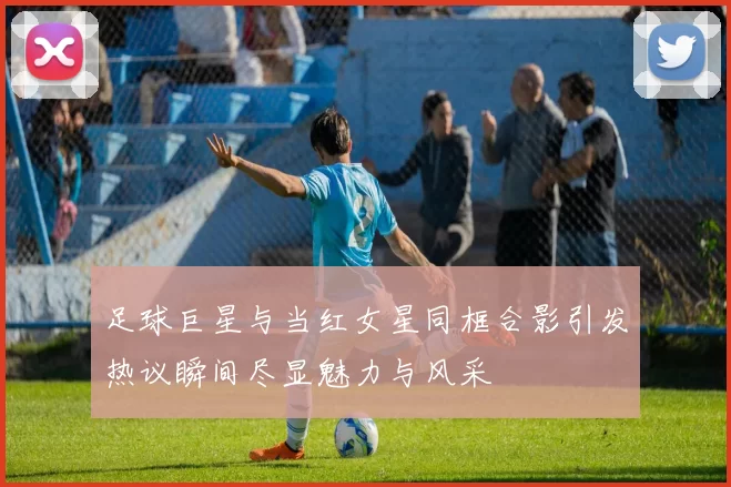 足球巨星与当红女星同框合影引发热议瞬间尽显魅力与风采