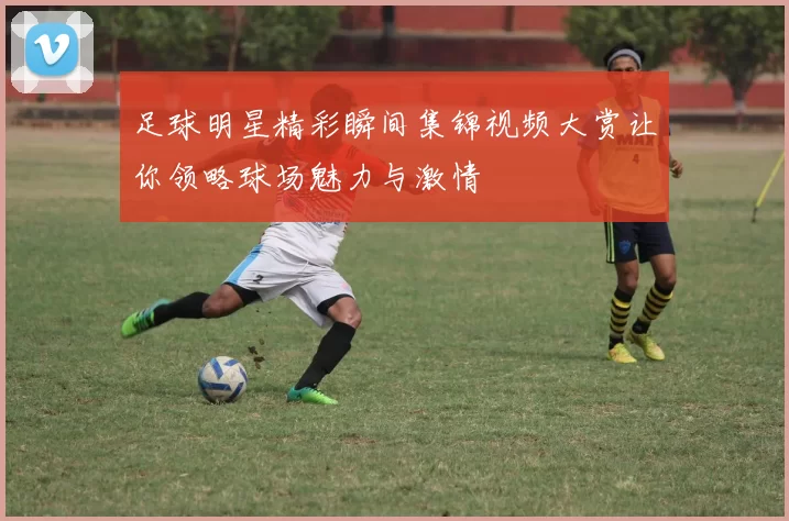 足球明星精彩瞬间集锦视频大赏让你领略球场魅力与激情