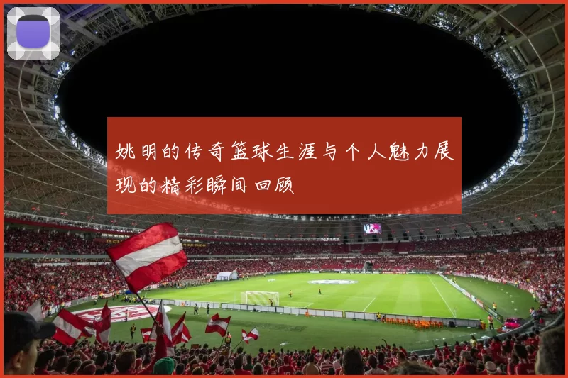 姚明的传奇篮球生涯与个人魅力展现的精彩瞬间回顾