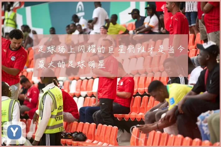 足球场上闪耀的巨星们谁才是当今最大的足球明星