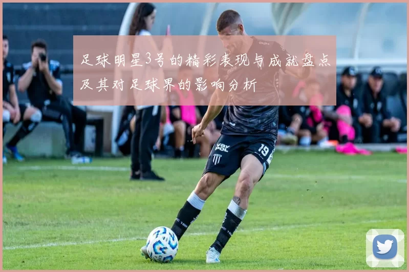 足球明星3号的精彩表现与成就盘点及其对足球界的影响分析